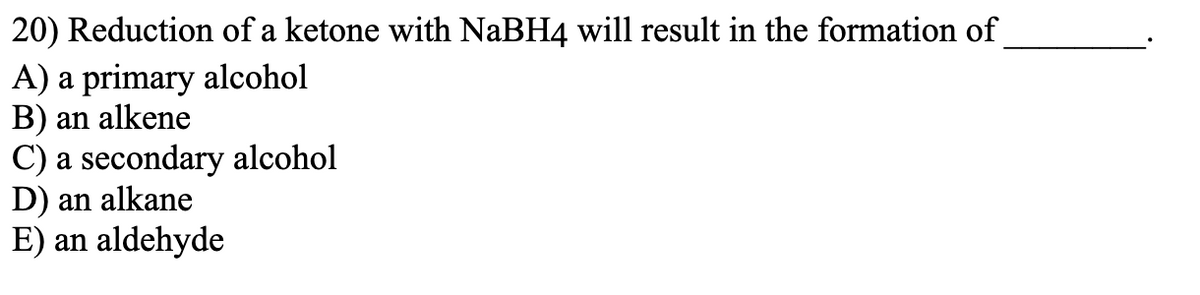 20) Reduction of a ketone with NaBH4 will result in the formation of
A) a primary alcohol
B) an alkene
C) a secondary alcohol
D) an alkane
E) an aldehyde
