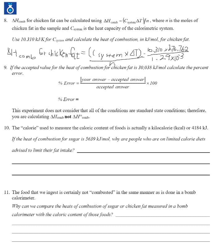 8. AH.comb for chicken fat can be calculated using AH comb =(C,stemAT)/n, where n is the moles of
chicken fat in the sample and Cystom is the heat capacity of the calorimetric system.
Use 10.310 kJ/K for Cgstem and calculate the heat of combustion, in kJ/mol, for chicken fat.
Gr chic ken fat= ((
X AT)- .310 xh76.762
1.29x103
8H comb
sy stem
9. If the accepted value for the heat of combustion for chicken fat is 30,038 kJ/mol calculate the percent
error.
[your answer – accepted answer|
x 100
% Error
accepted answer
% Error =
This experiment does not consider that all of the conditions are standard state conditions; therefore,
you are calculating AHcomb not AH°comb-
10. The "calorie" used to measure the caloric content of foods is actually a kilocalorie (kcal) or 4184 kJ.
If the heat of combustion for sugar is 5639 kJ/mol, why are people who are on limited calorie diets
advised to limit their fat intake?
11. The food that we ingest is certainly not "combusted" in the same manner as is done in a bomb
calorimeter.
Why can we compare the heats of combustion of sugar or chicken fat measured in a bomb
calorimeter with the caloric content of those foods?
