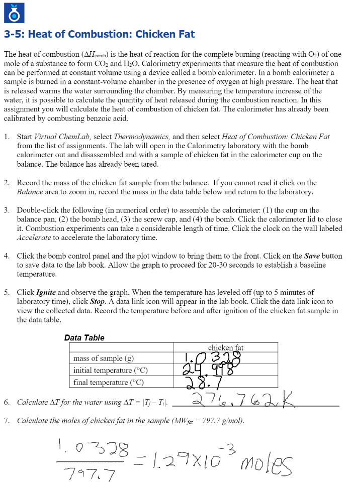 3-5: Heat of Combustion: Chicken Fat
The heat of combustion (AHcomb) is the heat of reaction for the complete burning (reacting with O2) of one
mole of a substance to form CO2 and H20. Calorimetry experiments that measure the heat of combustion
can be performed at constant volume using a device called a bomb calorimeter. In a bomb calorimeter a
sample is burned in a constant-volume chamber in the presence of oxygen at high pressure. The heat that
is released warms the water surrounding the chamber. By measuring the temperature increase of the
water, it is possible to calculate the quantity of heat released during the combustion reaction. In this
assignment you will calculate the heat of combustion of chicken fat. The calorimeter has already been
calibrated by combusting benzoic acid.
1. Start Virtual ChemLab, select Thermodynamics, and then select Heat of Combustion: Chicken Fat
from the list of assignments. The lab will open in the Calorimetry laboratory with the bomb
calorimeter out and disassembled and with a sample of chicken fat in the calorimeter cup on the
balance. The balance has already been tared.
2. Record the mass of the chicken fat sample from the balance. If you cannot read it click on the
Balance area to zoom in, record the mass in the data table below and return to the laboratory.
3. Double-click the following (in numerical order) to assemble the calorimeter: (1) the cup on the
balance pan, (2) the bomb head, (3) the screw cap, and (4) the bomb. Click the calorimeter lid to close
it. Combustion experiments can take a considerable length of time. Click the clock on the wall labeled
Accelerate to accelerate the laboratory time.
4. Click the bomb control panel and the plot window to bring them to the front. Click on the Save button
to save data to the lab book. Allow the graph to proceed for 20-30 seconds to establish a baseline
temperature.
5. Click Ignite and observe the graph. When the temperature has leveled off (up to 5 minutes of
laboratory time), click Stop. A data link icon will appear in the lab book. Click the data link icon to
view the collected data. Record the temperature before and after ignition of the chicken fat sample in
the data table.
Data Table
chicken fat
mass of sample (g)
initial temperature (°C)
final temperature (°C)
28.7
276,762K
6. Calculate AT for the water using AT = |T- T|-
7. Calculate the moles of chicken fat in the sample (MW fat = 797.7 g/mol).
1.0328
-3
= 1.29X10 moles
797.7
