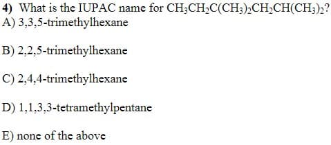 4) What is the IUPAC name for CH;CH,C(CH3),CH,CH(CH;)2?
A) 3,3,5-trimethylhexane
B) 2,2,5-trimethylhexane
C) 2,4,4-trimethylhexane
D) 1,1,3,3-tetramethylpentane
E) none of the above
