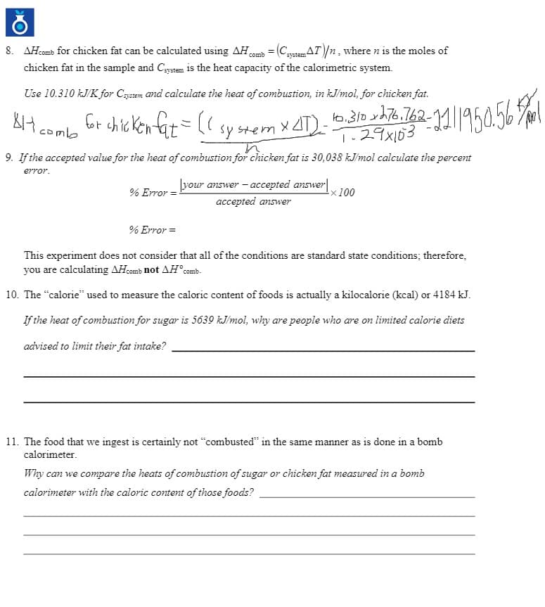 8. AHcomb for chicken fat can be calculated using AHomb = (Catem AT)/n, where n is the moles of
chicken fat in the sample and Cystem is the heat capacity of the calorimetric system.
Use 10.310 kJ/K for Cstem and calculate the heat of combustion, in kJ/mol, for chicken fat.
br chickentit=(( sy stem x 4T)- 5.310 yh76.762-1||950.56%l
1.29x103
8H comb
is
9. If the accepted value for the heat of combustion for chicken fat is 30,038 kJ/mol calculate the percent
error.
your answer - accepted answer|
% Error
-x 100
accepted answer
% Error =
This experiment does not consider that all of the conditions are standard state conditions; therefore,
you are calculating AHcomb not AH°comb.
10. The "calorie" used to measure the caloric content of foods is actually a kilocalorie (kcal) or 4184 kJ.
If the heat of combustion for sugar is 5639 kJ/mol, why are people who are on limited calorie diets
advised to limit their fat intake?
11. The food that we ingest is certainly not "combusted" in the same manner as is done in a bomb
calorimeter.
Why can we compare the heats of combustion of sugar or chicken fat measured in a bomb
calorimeter with the caloric content of those foods?
