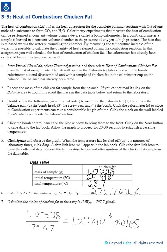 3-5: Heat of Combustion: Chicken Fat
The heat of combustion (AHcomb) is the heat of reaction for the complete burning (reacting with O2) of one
mole of a substance to form CO, and H,O. Calorimetry experiments that measure the heat of combustion
can be performed at constant volume using a device called a bomb calorimeter. In a bomb calorimeter a
sample is burned in a constant-volume chamber in the presence of oxygen at high pressure. The heat that
is released warms the water surrounding the chamber. By measuring the temperature increase of the
water, it is possible to calculate the quantity of heat released during the combustion reaction. In this
assignment you will calculate the heat of combustion of chicken fat. The calorimeter has already been
calibrated by combusting benzoic acid.
1. Start Virtual ChemLab, select Thermodynamics, and then select Heat of Combustion: Chicken Fat
from the list of assignments. The lab will open in the Calorimetry laboratory with the bomb
calorimeter out and disassembled and with a sample of chicken fat in the calorimeter cup on the
balance. The balance has already been tared.
2. Record the mass of the chicken fat sample from the balance. If you cannot read it click on the
Balance area to zoom in, record the mass in the data table below and return to the laboratory.
3. Double-click the following (in numerical order) to assemble the calorimeter: (1) the cup on the
balance pan, (2) the bomb head, (3) the screw cap, and (4) the bomb. Click the calorimeter lid to close
it. Combustion experiments can take a considerable length of time. Click the clock on the wall labeled
Accelerate to accelerate the laboratory time.
4.
Click the bomb control panel and the plot window to bring them to the front. Click on the Save button
to save data to the lab book. Allow the graph to proceed for 20-30 seconds to establish a baseline
temperature.
5. Click Ignite and observe the graph. When the temperature has leveled off (up to 5 minutes of
laboratory time), click Stop. A data link icon will appear in the lab book. Click the data link icon to
view the collected data. Record the temperature before and after ignition of the chicken fat sample in
the data table.
Data Table
chicken fat
mass of sample (g)
initial temperature (°C)
28.7
274.762K
final temperature (°C)
6. Calculate AT for the water using AT = |T- T.
7. Calculate the moles of chicken fat in the sample (MW ja = 797.7 g/mol).
I.0328
=1.29X10 moles
797.7
© Beyond Labz, all rights reserved
