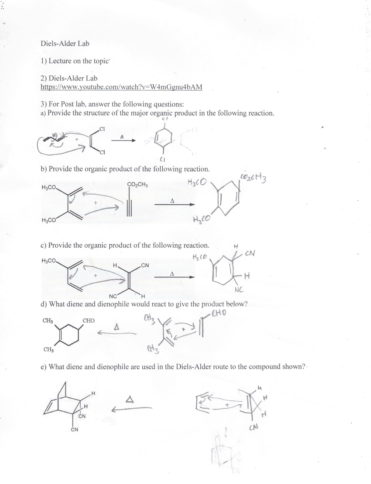 Diels-Alder Lab
1) Lecture on the topic"
2) Diels-Alder Lab
https://www.youtube.com/watch?v=W4mGgnu4bAM
3) For Post lab, answer the following questions:
a) Provide the structure of the major organic product in the following reaction.
.Cl
b) Provide the organic product of the following reaction.
CO,CH3
H3CO
H3CO.
H3CO
c) Provide the organic product of the following reaction.
CN
Hy lO
H3CO.
H,
.CN
NC
NC
H.
d) What diene and dienophile would react to give the product below?
CHO
CH3
CHO
CH3
e) What diene and dienophile are used in the Diels-Alder route to the compound shown?
CN
CN
CN
