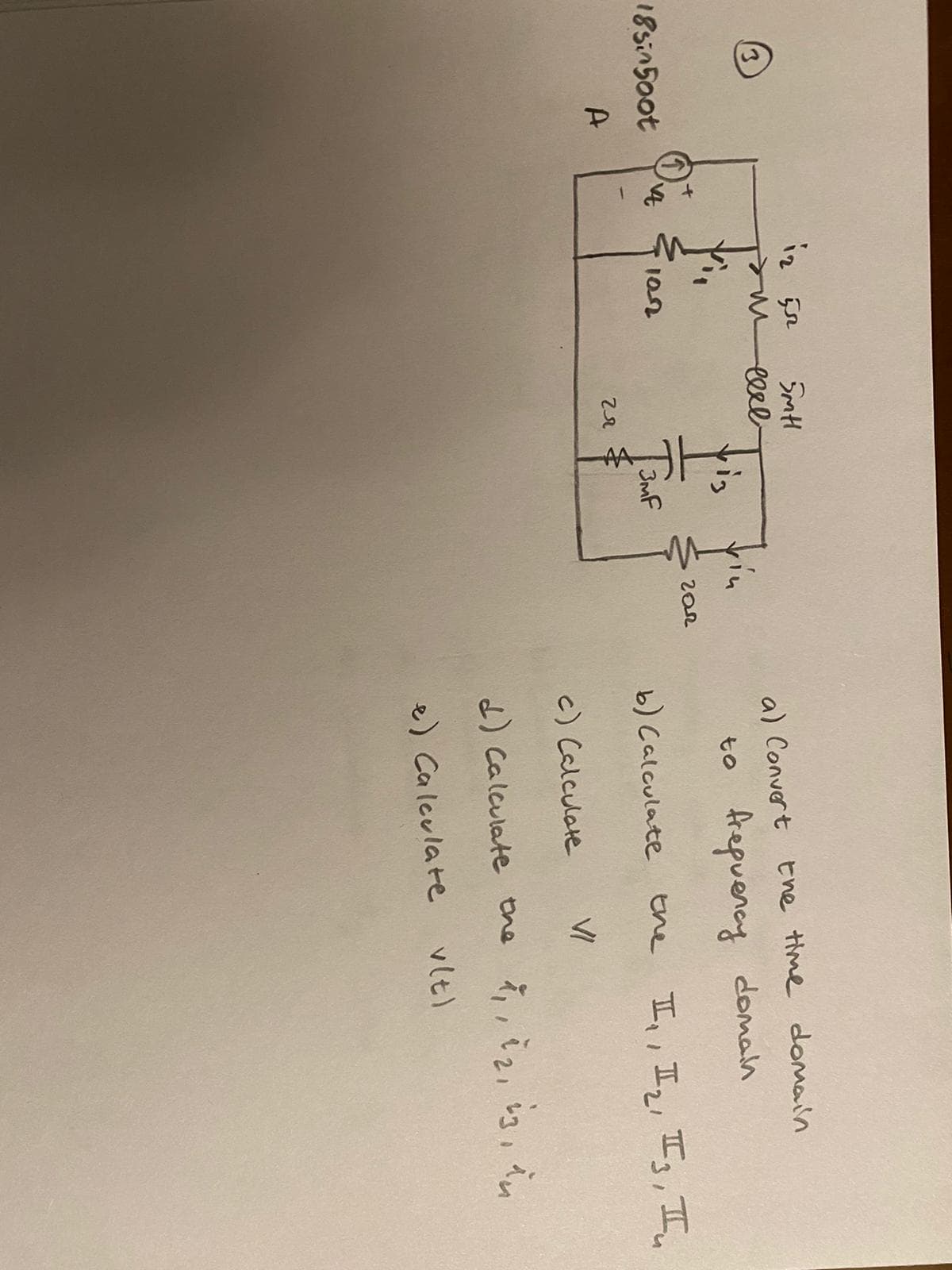 eerl
a) Convert Ehe time domain
ris
to frepuency doman
18sin50ot
Tauf
102
b) Calculate tne II,, I,, I, I.
A.
c) Calculate
VI
d) Calculate the i,, i2, 3,
e) Ca leulate
vlt)
