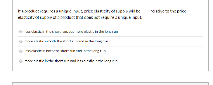 It a product requires a unique input, price elasticity of supply will berelative to the price
elasticity of supply of a product that does not require a unique input.
Icss clastic in the short run, but morc clastic in the long run
more elastic in both the short run and in the long run
less elastic In both the short run and In the long run
more elastic in the short runand less elastic in the long run
