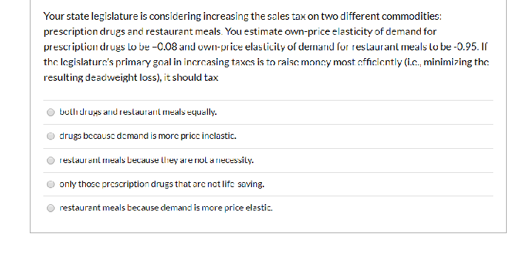 Your state legislature is considering increasing the sales tax on two different commodities:
prescription drugs and restaurant meals. You estimate owm-price elasticity of demand for
prescription drugs Lo be -0.08 and uwn-price elasticity of dermard for reslaurant meals lo be -0.95. If
the legislaturc's primary gnal in incrcasing taxcs is to raiscmoncy most efficiontly (i.c., minimizing the
resulting deadweight loss), it should tax
bullıdrugs and restaurant meals equally.
drugs bccausc domand is morc pricc inclastic.
reslaurant meals Lecause lhey are nol a rnecessily.
only thosc prescription drugs that arc not lifc saving.
restaurant meals because demand is more price elastic.
