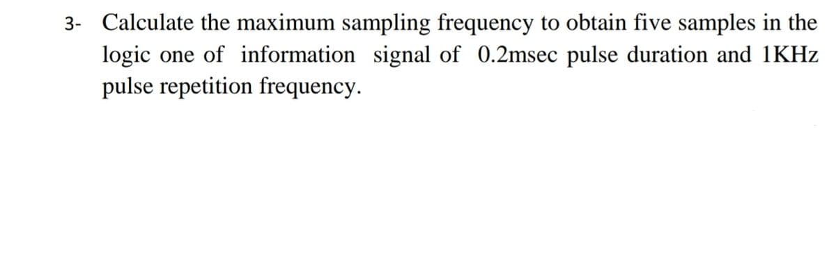 3- Calculate the maximum sampling frequency to obtain five samples in the
logic one of information signal of 0.2msec pulse duration and 1KHz
pulse repetition frequency.