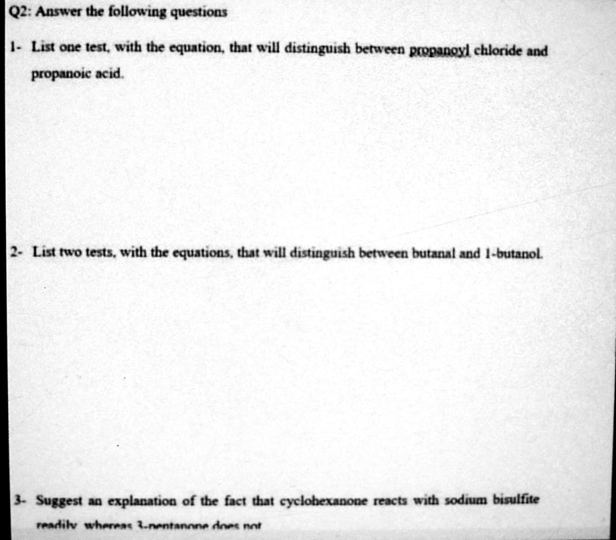 Q2: Answer the following questions
1- List one test, with the equation, that will distinguish between propanoyl chloride and
propanoic acid.
2- List two tests, with the equations, that will distinguish between butanal and 1-butanol.
3- Suggest an explanation of the fact that cyclohexanone reacts with sodium bisulfite
readily whereas 3.-nentanone does not