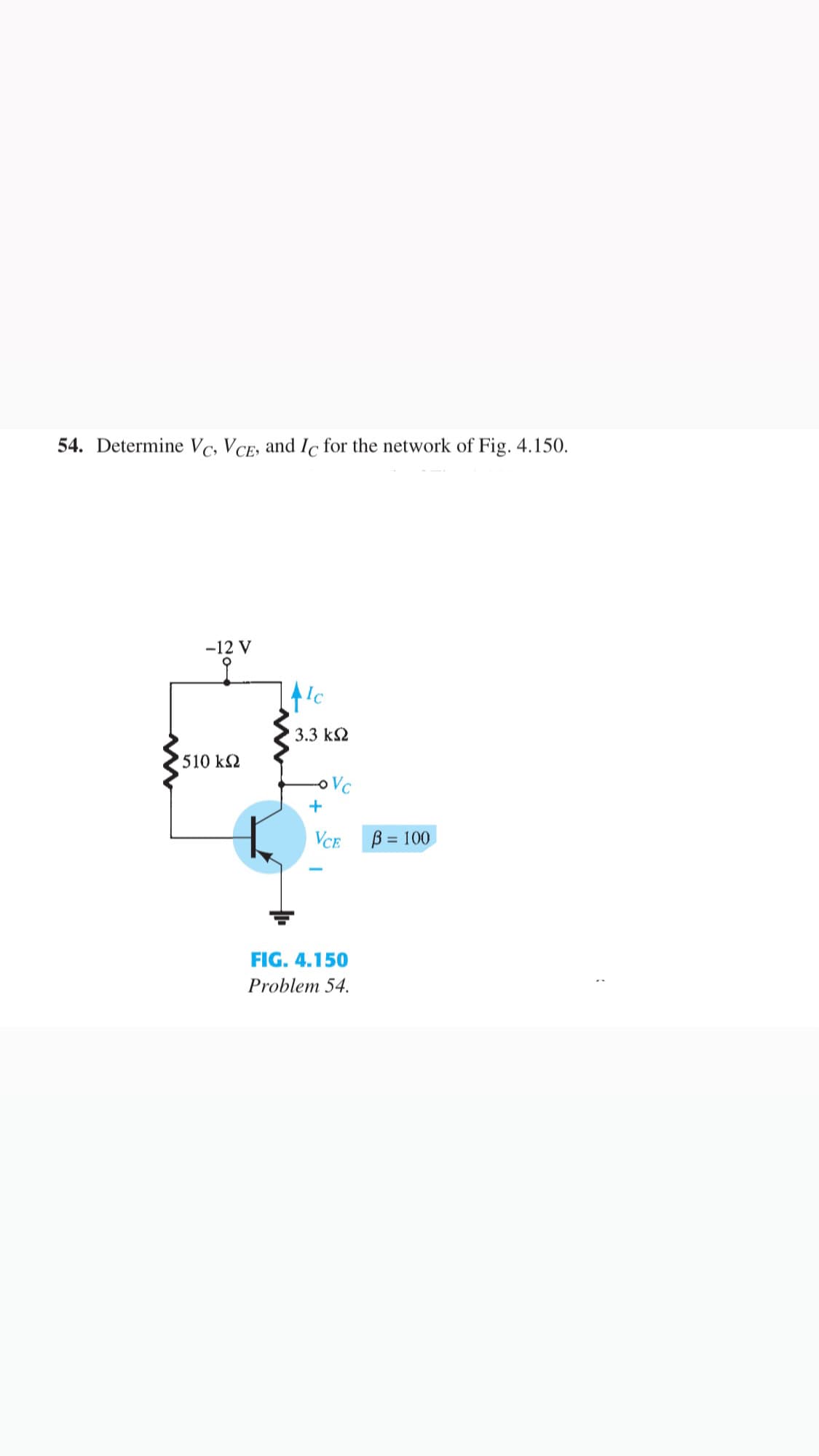 54. Determine Vc, VCE, and Ic for the network of Fig. 4.150.
-12 V
3.3 kS2
510 k2
oVC
+
VCE
B = 100
FIG. 4.150
Problem 54.
