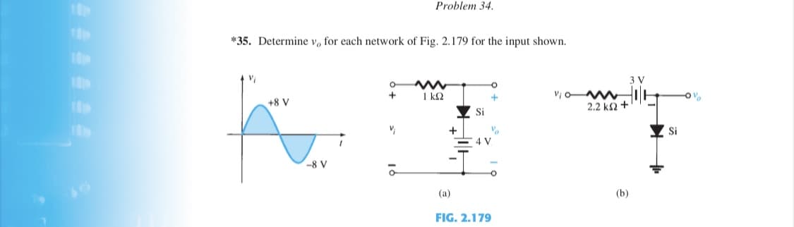 Problem 34.
*35. Determine v, for each network of Fig. 2.179 for the input shown.
3 V
Vi o M
2.2 k2 +
+
1 k2
+8 V
Si
Şi
4 V
-8 V
(a)
(b)
FIG. 2.179
