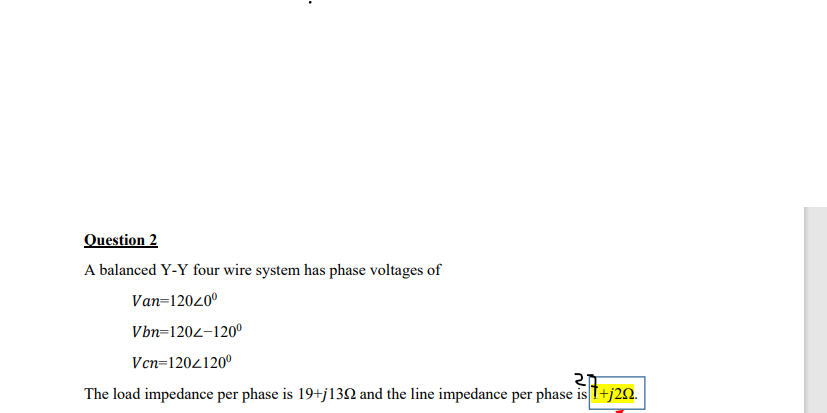 Question 2
A balanced Y-Y four wire system has phase voltages of
Van=12040°
Vbn=1204-120°
Vcn=1204120°
The load impedance per phase is 19+j13N and the line impedance per phase is T+j20.
