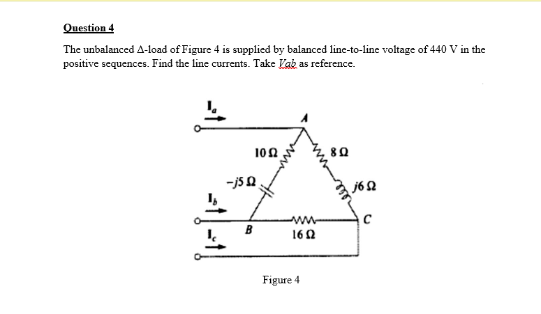 Question 4
The unbalanced A-load of Figure 4 is supplied by balanced line-to-line voltage of 440 V in the
positive sequences. Find the line currents. Take Kab as reference.
10Ω
8Ω
-js 0
I,
j6 2
ww
B
I.
162
Figure 4
ell
