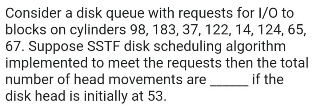 Consider a disk queue with requests for I/O to
blocks on cylinders 98, 183, 37, 122, 14, 124, 65,
67. Suppose SSTF disk scheduling algorithm
implemented to meet the requests then the total
number of head movements are
if the
disk head is initially at 53.