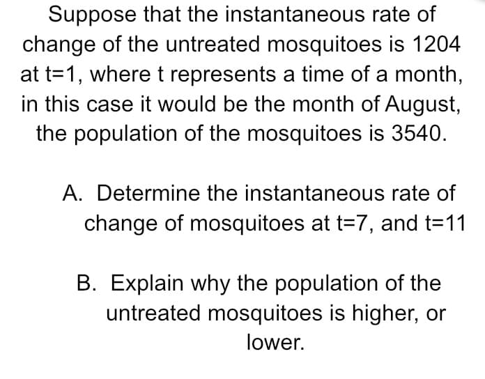 Suppose that the instantaneous rate of
change of the untreated mosquitoes is 1204
at t=1, where t represents a time of a month,
in this case it would be the month of August,
the population of the mosquitoes is 3540.
A. Determine the instantaneous rate of
change of mosquitoes at t=7, and t=11
B. Explain why the population of the
untreated mosquitoes is higher, or
lower.
