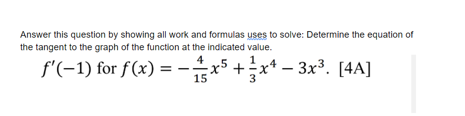 Answer this question by showing all work and formulas uses to solve: Determine the equation of
the tangent to the graph of the function at the indicated value.
4
f'(-1) for f(x):
.5
+
xª – 3x³. [4A]
15
