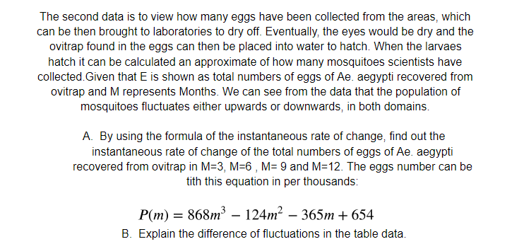 The second data is to view how many eggs have been collected from the areas, which
can be then brought to laboratories to dry off. Eventually, the eyes would be dry and the
ovitrap found in the eggs can then be placed into water to hatch. When the larvaes
hatch it can be calculated an approximate of how many mosquitoes scientists have
collected.Given that E is shown as total numbers of eggs of Ae. aegypti recovered from
ovitrap and M represents Months. We can see from the data that the population of
mosquitoes fluctuates either upwards or downwards, in both domains.
A. By using the formula of the instantaneous rate of change, find out the
instantaneous rate of change of the total numbers of eggs of Ae. aegypti
recovered from ovitrap in M=3, M=6 , M= 9 and M=12. The eggs number can be
tith this equation in per thousands:
P(m) = 868m – 124m² – 365m + 654
-
B. Explain the difference of fluctuations in the table data.
