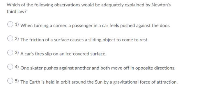 Which of the following observations would be adequately explained by Newton's
third law?
1) When turning a corner, a passenger in a car feels pushed against the door.
2) The friction of a surface causes a sliding object to come to rest.
3) A car's tires slip on an ice-covered surface.
O 4) One skater pushes against another and both move off in opposite directions.
5) The Earth is held in orbit around the Sun by a gravitational force of attraction.
