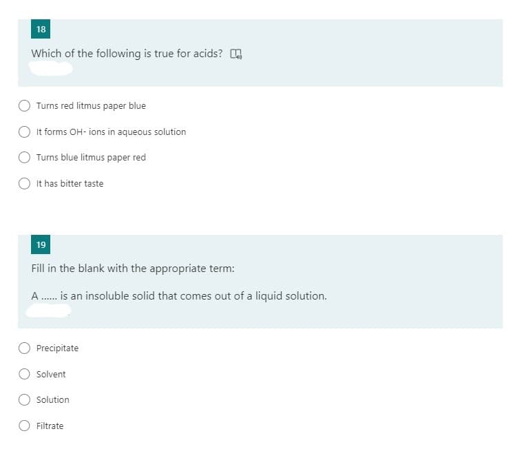 18
Which of the following is true for acids? O
Turns red litmus paper blue
It forms OH- ions in aqueous solution
Turns blue litmus paper red
It has bitter taste
19
Fill in the blank with the appropriate term:
A . is an insoluble solid that comes out of a liquid solution.
Precipitate
Solvent
Solution
Filtrate
