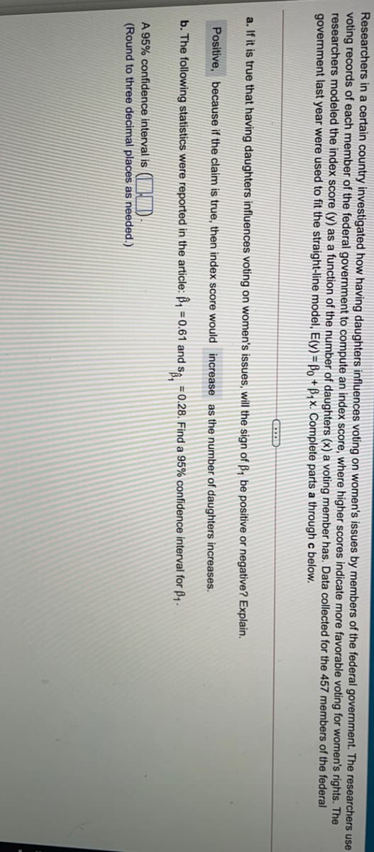 Researchers in a certain country investigated how having daughters influences voting on women's issues by members of the federal government. The researchers use
voting records of each member of the federal government to compute an index score, where higher scores indicate more favorable voting for women's rights. The
researchers modeled the index score (y) as a function of the number of daughters (x) a voting member has. Data collected for the 457 members of the federal
government last year were used to fit the straight-line model, E(y) = Bo + B1x. Complete parts a through c below.
a. If it is true that having daughters influences voting on women's issues, will the sign of B, be positive or negative? Explain.
Positive, because if the claim is true, then index score would increase as the number of daughters increases.
b. The following statistics were reported in the article: B,
= 0.61 and Sa.
= 0.28. Find a 95% confidence interval for B1.
A 95% confidence interval is ( D
(Round to three decimal places as needed.)

