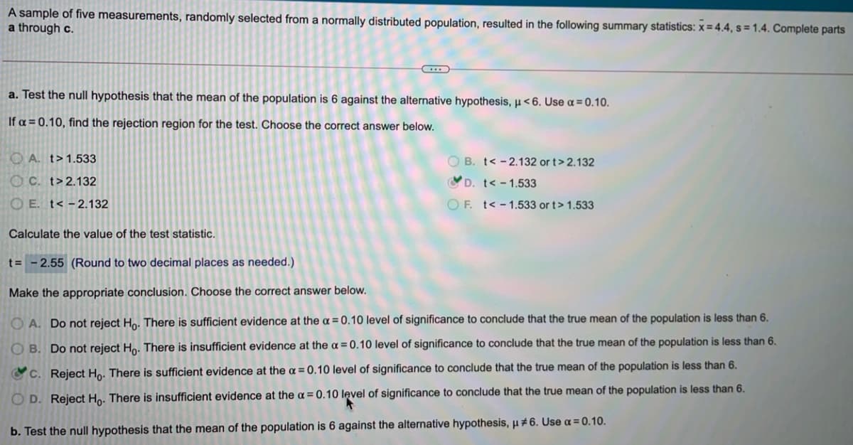 A sample of five measurements, randomly selected from a normally distributed population, resulted in the following summary statistics: x = 4.4, s = 1.4. Complete parts
a through c.
a. Test the null hypothesis that the mean of the population is 6 against the alternative hypothesis, µ<6. Use a = 0.10.
If a = 0.10, find the rejection region for the test. Choose the correct answer below.
O A. t>1.533
O B. t< -2.132 or t> 2.132
OC. t>2.132
D. t< - 1.533
O E. t< -2.132
O F. t< - 1.533 or t> 1.533
Calculate the value of the test statistic.
t= - 2.55 (Round to two decimal places as needed.)
Make the appropriate conclusion. Choose the correct answer below.
O A. Do not reject Ho. There is sufficient evidence at the a = 0.10 level of significance to conclude that the true mean of the population is less than 6.
O B. Do not reject Ho. There is insufficient evidence at the a = 0.10 level of significance to conclude that the true mean of the population is less than 6.
CC. Reject Ho. There is sufficient evidence at the a = 0.10 level of significance to conclude that the true mean of the population is less than 6.
O D. Reject Ho. There is insufficient evidence at the a = 0.10 level of significance to conclude that the true mean of the population is less than 6.
b. Test the null hypothesis that the mean of the population is 6 against the alternative hypothesis, µ# 6. Use a = 0.10.
