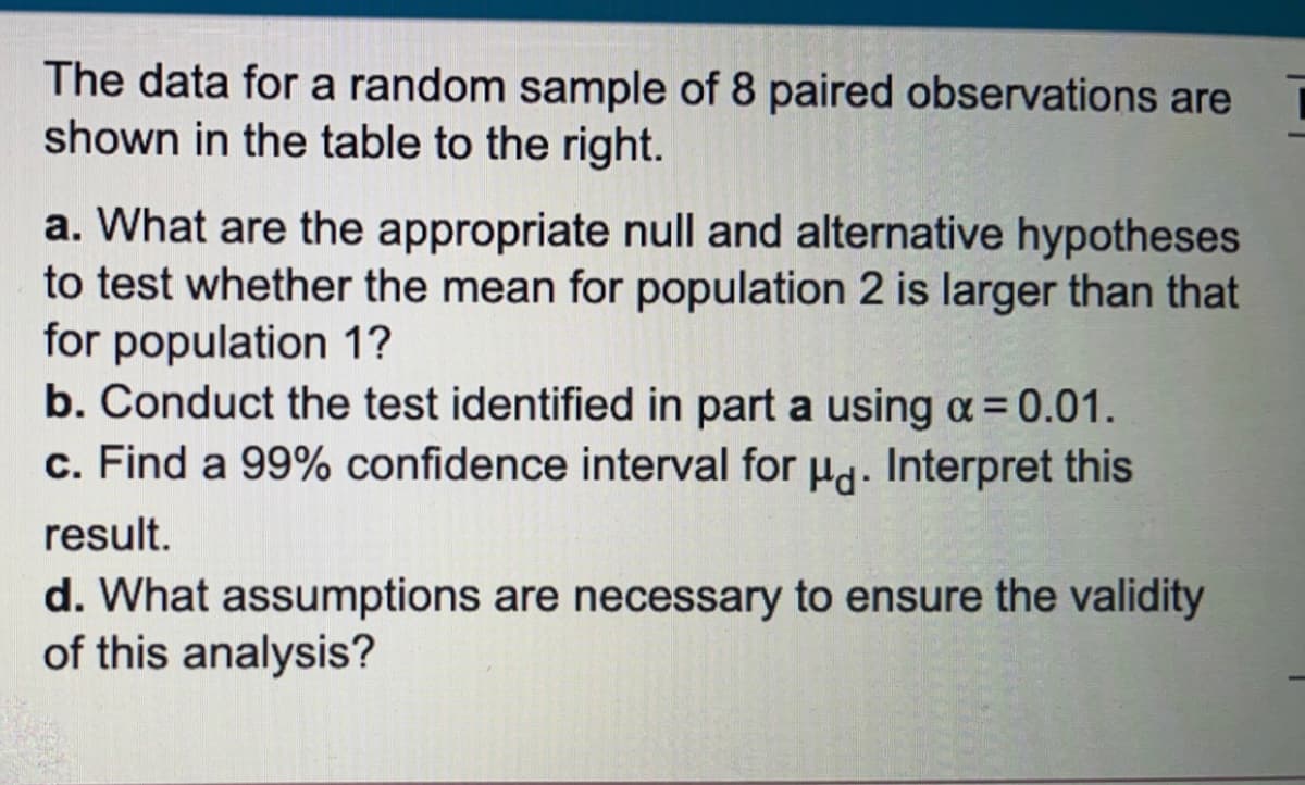 The data for a random sample of 8 paired observations are
shown in the table to the right.
a. What are the appropriate null and alternative hypotheses
to test whether the mean for population 2 is larger than that
for population 1?
b. Conduct the test identified in part a using a= 0.01.
c. Find a 99% confidence interval for Hd. Interpret this
result.
d. What assumptions are necessary to ensure the validity
of this analysis?
