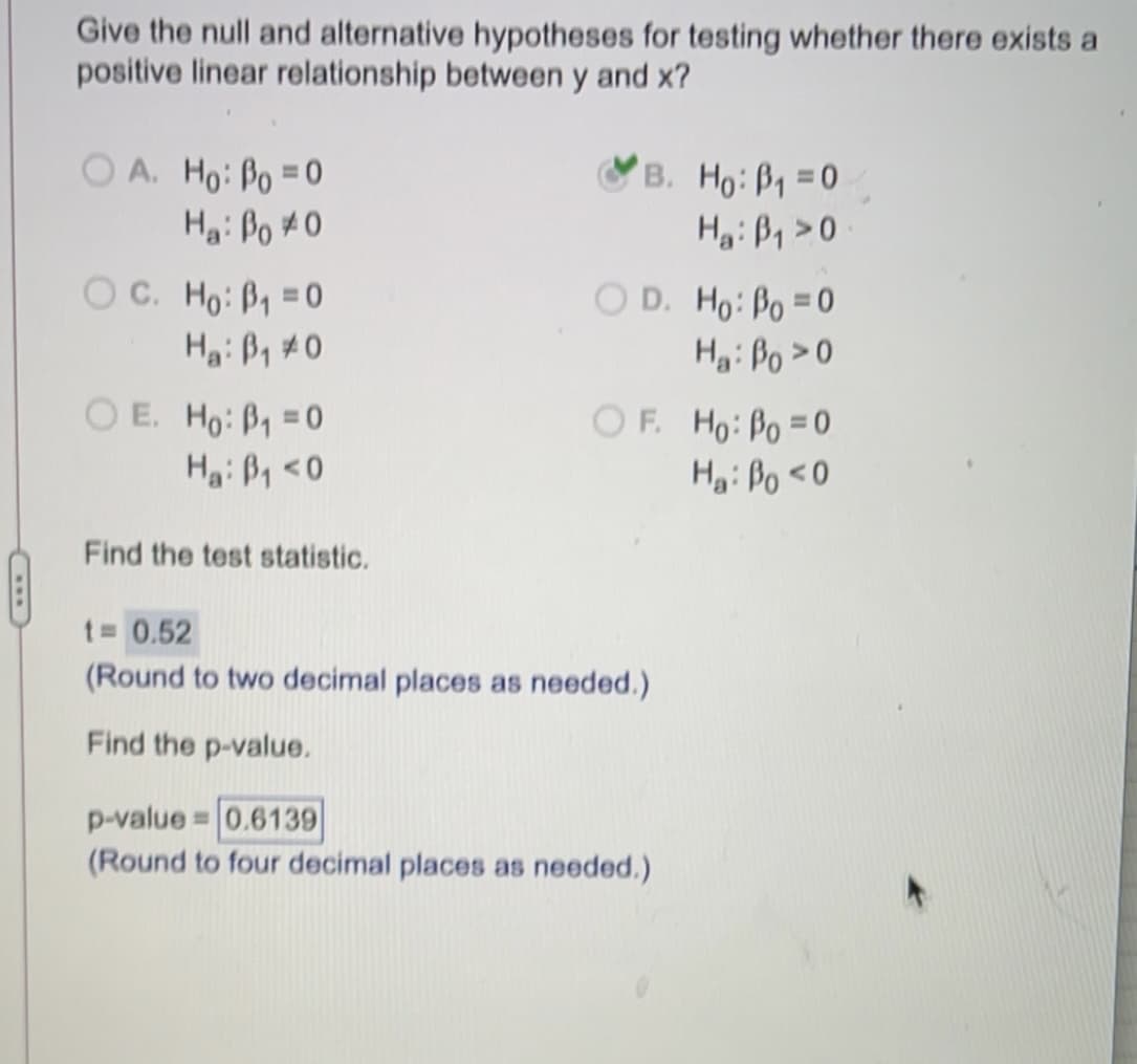 Give the null and alternative hypotheses for testing whether there exists a
positive linear relationship between y and x?
O A. Ho: Po =0
Hai Po #0
B. Ho:B1 =0
Hi ß, >0
OC. Ho: B, =0
O D. Ho: Po =0
Hgi Bo > 0
O E. Ho: P1 =0
OF. Ho: Po =0
H: Po <0
Hai P, <0
Find the test statistic.
t= 0.52
(Round to two decimal places as needed.)
Find the p-value.
p-value = 0.6139
(Round to four decimal places as needed.)
