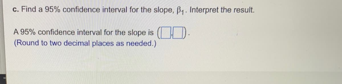 c. Find a 95% confidence interval for the slope, B,. Interpret the result.
A 95% confidence interval for the slope is ( ).
(Round to two decimal places as needed.)
