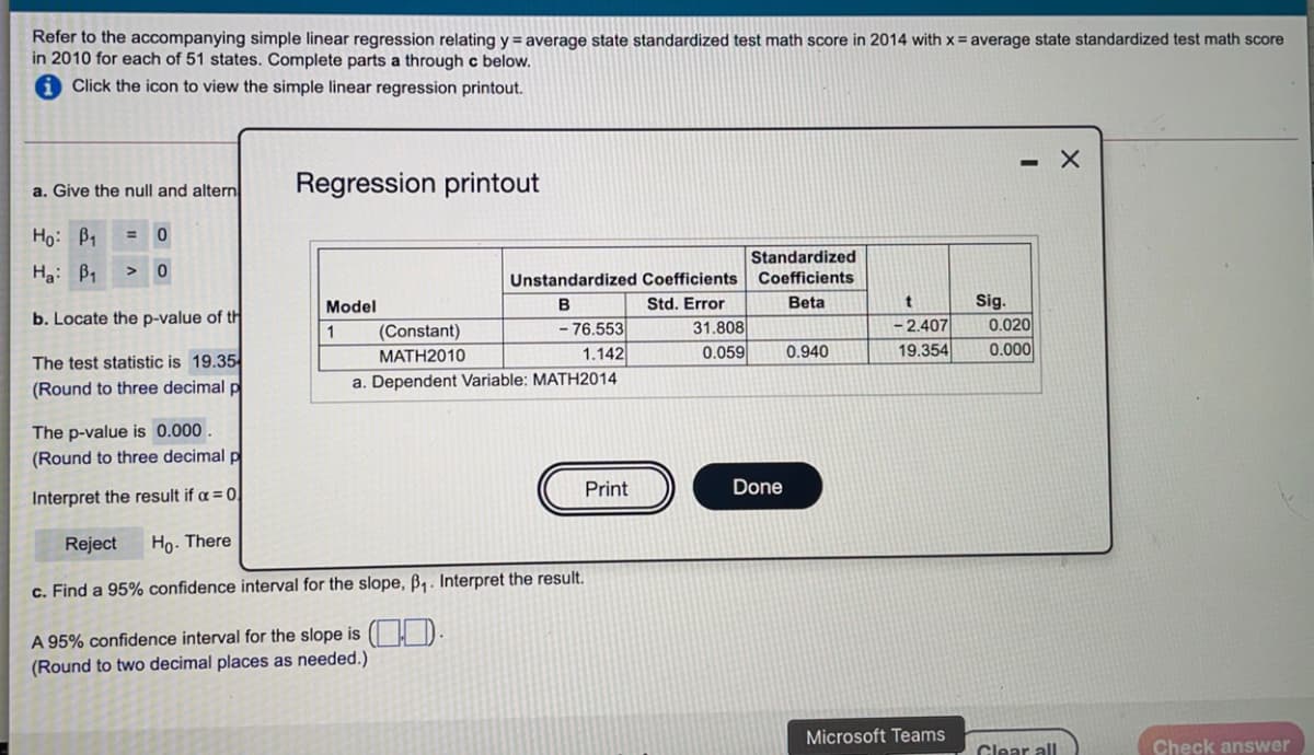 Refer to the accompanying simple linear regression relating y = average state standardized test math score in 2014 with x= average state standardized test math score
in 2010 for each of 51 states. Complete parts a through c below.
Click the icon to view the simple linear regression printout.
- X
a. Give the null and altern
Regression printout
Ho: B1
Standardized
Ha: B1
Unstandardized Coefficients Coefficients
Model
B
Std. Error
Beta
Sig.
b. Locate the p-value of th
31.808
0.059
2.407
19.354
0.020
- 76.553
1.142
1
(Constant)
МАТН2010
0.940
0.000
The test statistic is 19.35
(Round to three decimal p
a. Dependent Variable: MATH2014
The p-value is 0.000.
(Round to three decimal p
Print
Done
Interpret the result if a = 0
Reject
Ho. There
c. Find a 95% confidence interval for the slope, B,. Interpret the result.
A 95% confidence interval for the slope is ( D
(Round to two decimal places as needed.)
Microsoft Teams
Clear all
Check answer
