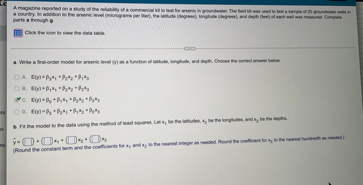 A magazine reported on a study of the reliability of a commercial kit to test for arsenic in groundwater. The field kit was used to test a sample of 20 groundwater wells in
a country. In addition to the arsenic level (micrograms per liter), the latitude (degrees), longitude (degrees), and depth (feet) of each well was measured. Complete
parts a through g.
Click the icon to view the data table.
a. Write a first-order model for arsenic level (y) as a function of latitude, longitude, and depth. Choose the correct answer below.
A. E(y) = B3X1 + B2X2 + B1X3
O B. E(y) = B,×y + B2X2 + B3×3
C. E(y)= Po +B1xq + B2X2 + B3X3
ts
O D. E(y) = B3 + B2×1 + B1 X2 + Pox3
b. Fit the model to the data using the method of least squares. Let x, be the latitudes, x, be the longitudes, and x, be the depths.
SS
ns
(Round the constant term and the coefficients for x, and x, to the nearest integer as needed. Round the coefficient for xa to the nearest hundredth as needed.)
