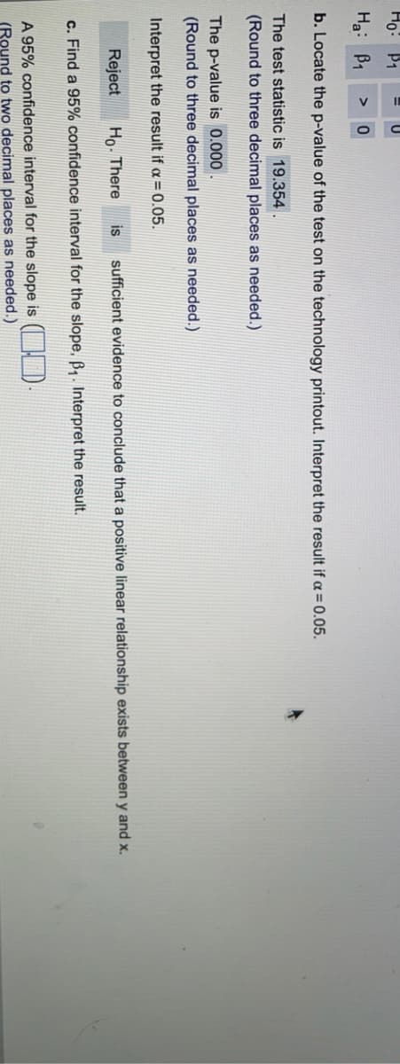 Ho:
P1
Ha: B1
>
b. Locate the p-value of the test on the technology printout. Interpret the result if a = 0.05.
The test statistic is 19.354.
(Round to three decimal places as needed.)
The p-value is 0.000
(Round to three decimal places as needed.)
Interpret the result if a = 0.05.
Reject
Ho- There
is
sufficient evidence to conclude that a positive linear relationship exists between y and x.
c. Find a 95% confidence interval for the slope, B,. Interpret the result.
A 95% confidence interval for the slope is ( , ).
(Round to two decimal places as needed.)
