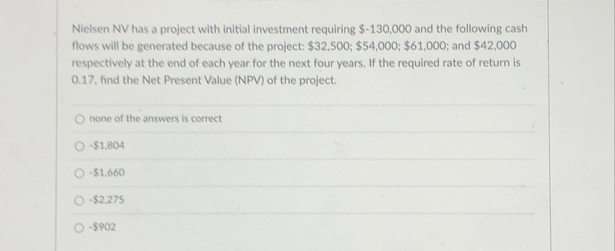 Nielsen NV has a project with initial investment requiring $-130,000 and the following cash
flows will be generated because of the project: $32,500; $54,000; $61,000; and $42,000
respectively at the end of each year for the next four years. If the required rate of return is
0.17, find the Net Present Value (NPV) of the project.
none of the answers is correct
-$1,804
-$1,660
-$2,275
-$902