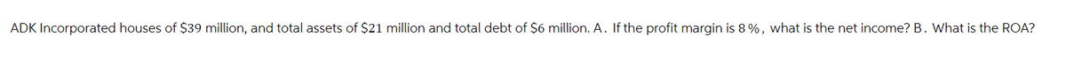 ADK Incorporated houses of $39 million, and total assets of $21 million and total debt of $6 million. A. If the profit margin is 8%, what is the net income? B. What is the ROA?