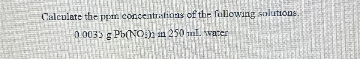 Calculate the ppm concentrations of the following solutions.
0.0035 g Pb(NO3)2 in 250 mL water