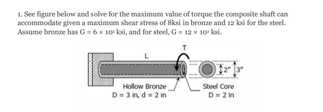 1. See figure below and solve for the maximum value of torque the composite shaft can
accommodate given a maximum shear stress of 8ksi in bronze and 12 ksi for the steel.
Assume bronze has G = 6 x 10° ksi, and for steel, G = 12 × 10º ksi.
2"
Steel Core
D = 2 in
Hollow Bronze
D = 3 in, d = 2 in
