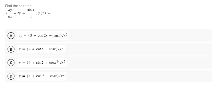 Find the solution.
dy
X-+ 2y =
dx
sin x
y(2) = 1
A
cy = (3 – cos 2x – tanx)/x?
B
x = (2 + cor2 – cosx) /y2
y = (4 + sin 2 + cosr?) /x2
y = (4 + cos 2
cosx) /x2
