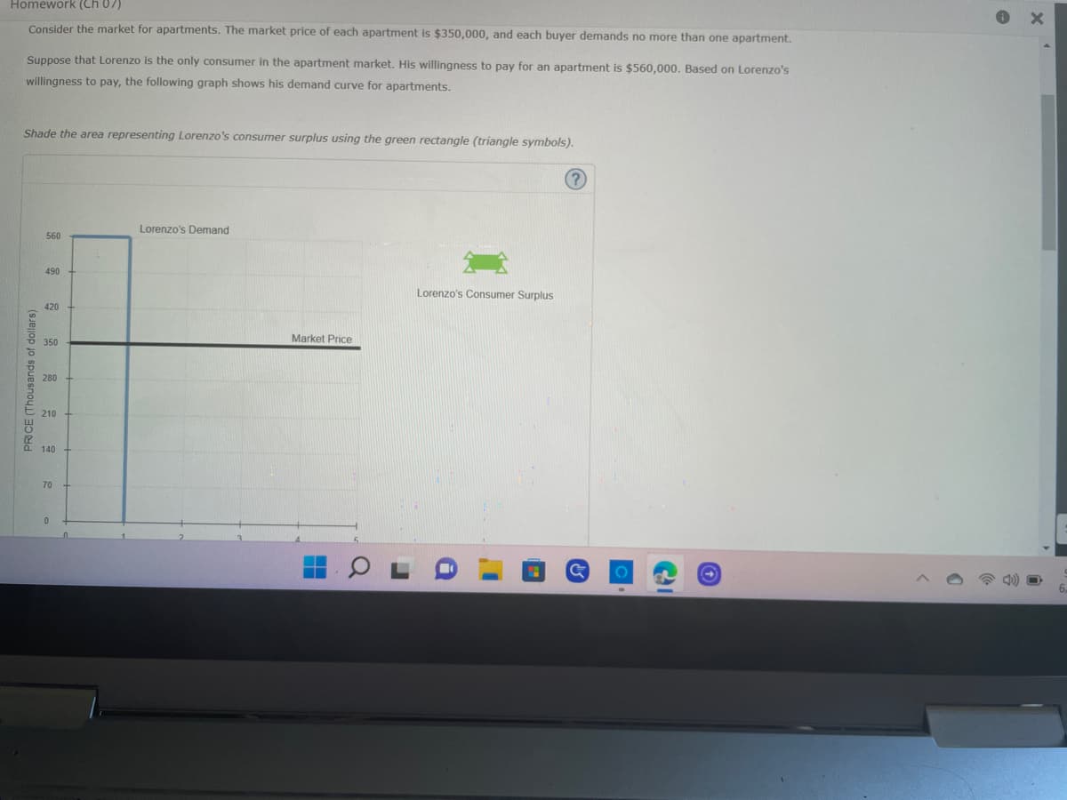 ### Understanding Consumer Surplus in the Apartment Market

#### Scenario:
Consider the market for apartments. The market price of each apartment is $350,000, and each buyer demands no more than one apartment.

Suppose that Lorenzo is the only consumer in the apartment market. His willingness to pay for an apartment is $560,000. Based on Lorenzo's willingness to pay, the following graph shows his demand curve for apartments.

#### Task:
Shade the area representing Lorenzo's consumer surplus using the green rectangle (triangle symbols).

#### Graph Explanation:
The graph illustrates Lorenzo's Demand for apartments. Here’s a detailed analysis:

1. **Axes**:
   - The horizontal axis (x-axis) represents the quantity of apartments.
   - The vertical axis (y-axis) represents the price in thousands of dollars.

2. **Demand Curve**:
   - Lorenzo's demand curve is a vertical line at the quantity of 1 apartment, going up to his willingness to pay, which is $560,000.

3. **Market Price Line**:
   - A horizontal line is drawn at the market price level, which is $350,000 and is labeled as "Market Price".

4. **Consumer Surplus**:
   - **Consumer surplus** is the difference between what consumers are willing to pay for a good or service (Lorenzo’s willingness to pay) and what they actually pay (market price).
   - Represented as the area between the demand curve and the market price line, up to the quantity of 1 apartment.
  
5. **Shaded Area**:
   - The shaded area (using the green rectangle) represents Lorenzo's consumer surplus, the difference between the $560,000 he is willing to pay and the $350,000 market price.
   - The consumer surplus can be calculated as follows: $560,000 - $350,000 = $210,000.

This example helps in understanding the concept of consumer surplus in a straightforward market scenario. Lorenzo benefits from a consumer surplus when he pays less than what he is willing to pay for an apartment.