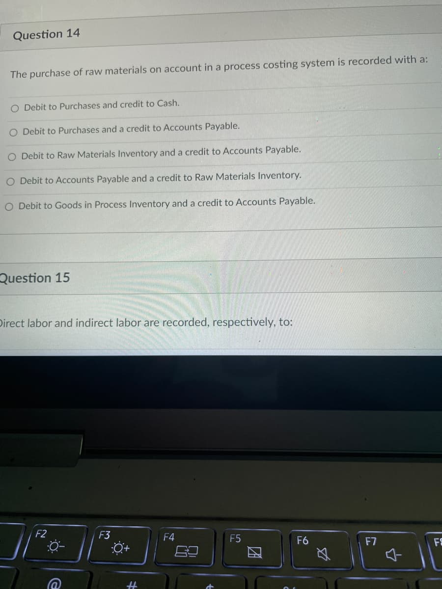 Question 14
The purchase of raw materials on account in a process costing system is recorded with a:
O Debit to Purchases and credit to Cash.
O Debit to Purchases and a credit to Accounts Payable.
O Debit to Raw Materials Inventory and a credit to Accounts Payable.
O Debit to Accounts Payable and a credit to Raw Materials Inventory.
O Debit to Goods in Process Inventory and a credit to Accounts Payable.
Question 15
Direct labor and indirect labor are recorded, respectively, to:
F2
F3
F4
F5
F6
ő
2
4
F7
4
F