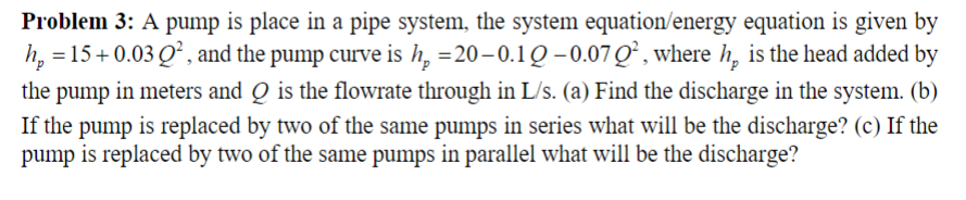 Problem 3: A pump is place in a pipe system, the system equation/energy equation is given by
h, =15+0.03 Q², and the pump curve is h, =20–0.1Q–0.07Q², where h, is the head added by
the
pump
in meters and Q is the flowrate through in L/s. (a) Find the discharge in the system. (b)
If the pump is replaced by two of the same pumps in series what will be the discharge? (c) If the
pump is replaced by two of the same pumps in parallel what will be the discharge?
