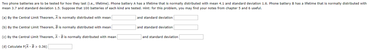 Two phone batteries are to be tested for how they last (i.e., lifetime). Phone battery A has a lifetime that is normally distributed with mean 4.1 and standard deviation 1.6. Phone battery B has a lifetime that is normally distributed with
mean 3.7 and standard deviation 1.5. Suppose that 100 batteries of each kind are tested. Hint: for this problem, you may find your notes from chapter 5 and 6 useful.
(a) By the Central Limit Theorem, A is normally distributed with mean
(b) By the Central Limit Theorem, B is normally distributed with mean
(c) By the Central Limit Theorem, A - B is normally distributed with mean
(d) Calculate P(A - B > 0.36)
and standard deviation
and standard deviation
and standard deviation