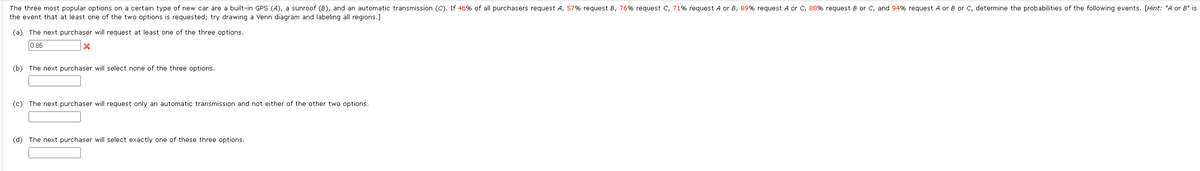 The three most popular options on a certain type of new car are a built-in GPS (A), a sunroof (8), and an automatic transmission (C). If 46% of all purchasers request A, 57% request 8, 76% request C, 71% request A or 8, 89% request A or C, 88% request 8 or C, and 94% request A or 8 or C, determine the probabilities of the following events. [Hint: "A or 8" is
the event that at least one of the two options is requested; try drawing a Venn diagram and labeling all regions.]
(a) The next purchaser will request at least one of the three options.
0.85
X
(b) The next purchaser will select none of the three options.
(c) The next purchaser will request only an automatic transmission and not either of the other two options.
(d) The next purchaser will select exactly one of these three options.