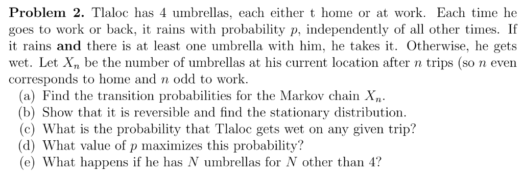 Problem 2. Tlaloc has 4 umbrellas, each either t home or at work. Each time he
goes to work or back, it rains with probability p, independently of all other times. If
it rains and there is at least one umbrella with him, he takes it. Otherwise, he gets
wet. Let Xn be the number of umbrellas at his current location after n trips (so n even
corresponds to home and n odd to work.
(a) Find the transition probabilities for the Markov chain Xn.
(b) Show that it is reversible and find the stationary distribution.
(c) What is the probability that Tlaloc gets wet on any given trip?
(d) What value of p maximizes this probability?
(e) What happens if he has N umbrellas for N other than 4?