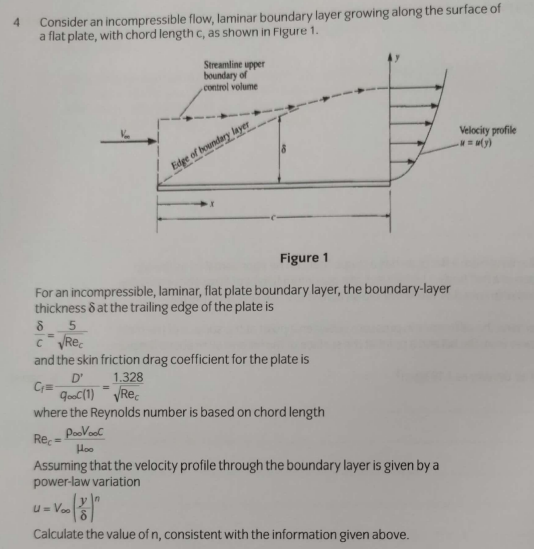 Consider an incompressible flow, laminar boundary layer growing along the surface of
a flat plate, with chord length c, as shown in Figure 1.
4.
Streamline upper
boundary of
control volume
Velocity profile
(y)
Edge of boundary layer
Figure 1
For an incompressible, laminar, flat plate boundary layer, the boundary-layer
thickness & at the trailing edge of the plate is
and the skin friction drag coefficient for the plate is
D'
1.328
qoC(1) VRe.
where the Reynolds number is based on chord length
PooVool
Rec =
Hoo
Assuming that the velocity profile through the boundary layer is given by a
power-law variation
U= Voo
Calculate the value of n, consistent with the information given above.
