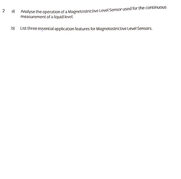 2 a) Analyse the operation of a Magnetostrictive Level Sensor used for the continuous
measurement of a liquid level.
b) List three essential application features for Magnetostrictive Level Sensors.
