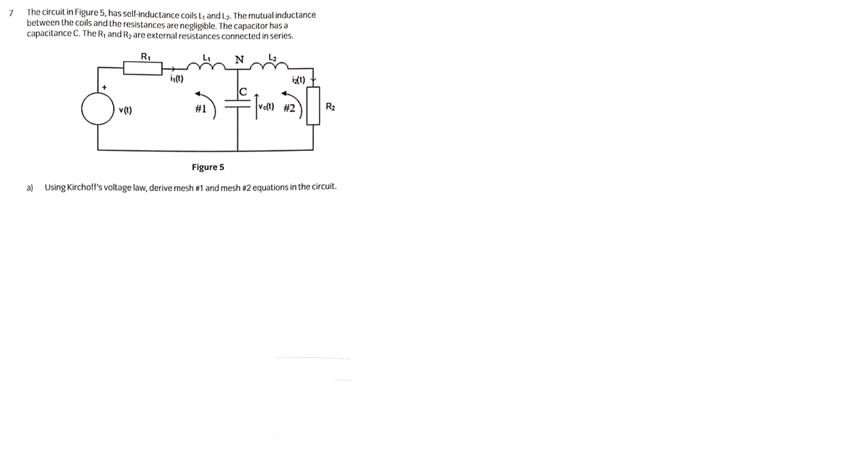 7
The circuit in Figure 5, has self-inductance coils Ly and L2. The mutual inductance
between the coils and the resistances are negligible. The capacitor has a
capacitance C. The R, and R2 are external resistances connected in series.
R,
i,(t)
it)
v(t)
#1
#2
R2
Figure 5
a) Using Kirchoff's voltage law, derive mesh #1 and mesh #2 equations in the circuit.
