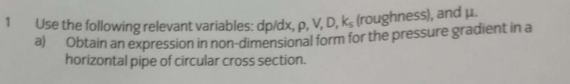 Use the following relevant variables: dp/dx, p. V, D, ks (roughness), and µ.
a Obtain an expression in non-dimensional form for the pressure gradient in a
horizontal pipe of circular cross section.
