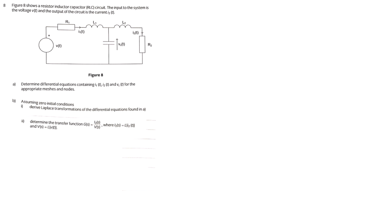 Figure 8 showsa resistor inductor capacitor (RLC) circuit. The input to the system is
the voltage v(t) and the output of the circuit is the current iz (t).
8
R,
i(t)
iz(t)
v(t)
Ve(t)
R2
Figure 8
a)
Determine differential equations containing i, (t), iz (t) and v. (t) for the
appropriate meshes and nodes.
b) Assuming zero initial conditions
i)
derive Laplace transformations of the differential equations found in a)
ii)
determine the transfer function G(s) =
I2(s)
VIs where l2(s) = L{i2 (t}}
and V(s) = L{v(t}.
