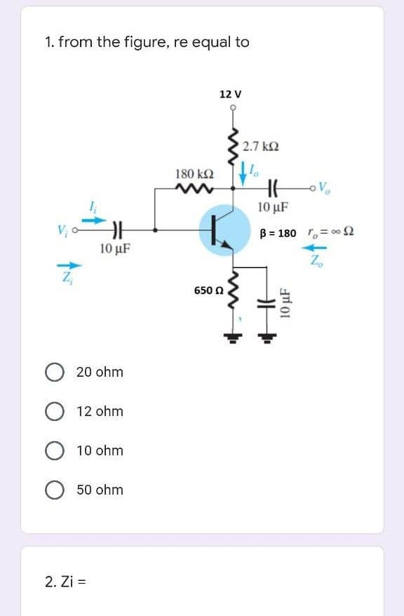 1. from the figure, re equal to
12 V
2.7 k2
180 k2
Vo
10 µF
B = 180 r,= 00 2
10 µF
650 0
O 20 ohm
O 12 ohm
O 10 ohm
O 50 ohm
2. Zi =
10 µF
