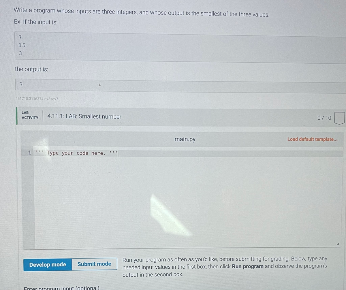 Write a program whose inputs are three integers, and whose output is the smallest of the three values.
Ex: If the input is:
7
15
3
the output is:
3
461710.3116374.qx3zqy7
LAB
ACTIVITY
1
4.11.1: LAB: Smallest number
Type your code here.
Develop mode Submit mode
Enter program innut (optional)
main.py
0/10
Load default template...
Run your program as often as you'd like, before submitting for grading. Below, type any
needed input values in the first box, then click Run program and observe the program's
output in the second box.