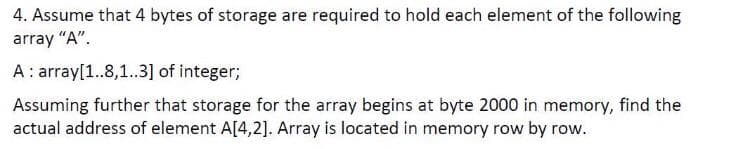 4. Assume that 4 bytes of storage are required to hold each element of the following
array "A".
A: array[1..8,1.3] of integer;
Assuming further that storage for the array begins at byte 2000 in memory, find the
actual address of element A[4,2]. Array is located in memory row by row.
