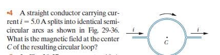 4 A straight conductor carrying cur-
rent i = 5.0 A splits into identical semi-
circular arcs as shown in Fig. 29-36.
What is the magnetic field at the center
Cof the resulting circular loop?
